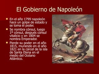 El Gobierno de Napoleón
 En el año 1799 napoleón


hace un golpe de estado y
se toma el poder.
Se nombra cónsul, luego
1º cónsul, después cónsul
vitalicio y en 1804 se
nombra Emperador.
Pierde su poder en el año
1815, muriendo en el año
1821 en la cárcel de la isla
de Santa Elena en el
medio del Océano
Atlántico.
 