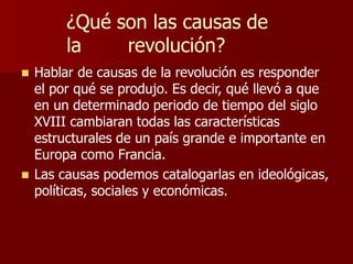 ¿Qué son las causas de
la revolución?
 Hablar de causas de la revolución es responder
el por qué se produjo. Es decir, qué llevó a que
en un determinado periodo de tiempo del siglo
XVIII cambiaran todas las características
estructurales de un país grande e importante en
Europa como Francia.
 Las causas podemos catalogarlas en ideológicas,
políticas, sociales y económicas.
 