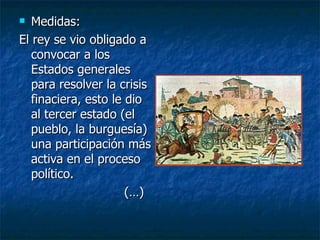 Medidas: El rey se vio obligado a convocar a los Estados generales para resolver la crisis finaciera, esto le dio al tercer estado (el pueblo, la burguesía) una participación más activa en el proceso político. (…) 