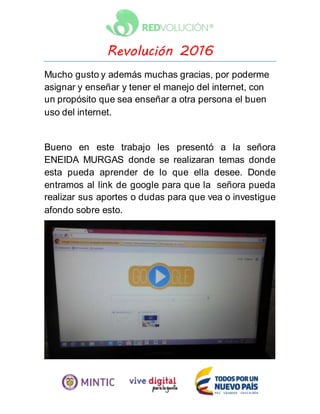 Revolución 2016
Mucho gusto y además muchas gracias, por poderme
asignar y enseñar y tener el manejo del internet, con
un propósito que sea enseñar a otra persona el buen
uso del internet.
Bueno en este trabajo les presentó a la señora
ENEIDA MURGAS donde se realizaran temas donde
esta pueda aprender de lo que ella desee. Donde
entramos al link de google para que la señora pueda
realizar sus aportes o dudas para que vea o investigue
afondo sobre esto.
 