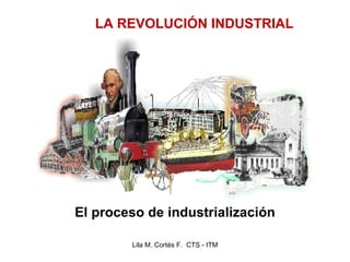 El proceso de industrialización Lila M. Cortés F.  CTS - ITM LA REVOLUCIÓN INDUSTRIAL 