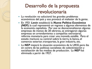 Desarrollo de la propuesta
revolucionaria
 La revolución no solucionó los grandes problemas
económicos del país y eso provocó el malestar de la gente.
 En 1921 Lenin estableció la Nueva Política Económica
(NEP), la cual representó un regreso a algunos elementos de
la economía capitalista. Por eso se desnacionalizaron algunas
empresas de menos de 20 obreros, se entregaron algunas
empresas en arrendamiento a compañías extranjeras,
reforma monetaria para crear una moneda estable. Pero el
estado mantuvo su control sobre la tierra, la banca, el
comercio exterior, transportes, la gran industria, etc.
 La NEP mejoró la situación económica de la URSS pero iba
en contra de las políticas socialistas de colectivización y
socialización de los medios de producción. La NEP fue
eliminada a partir de 1927.
 
