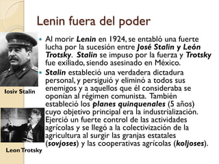 Lenin fuera del poder
 Al morir Lenin en 1924, se entabló una fuerte
lucha por la sucesión entre José Stalin y León
Trotsky. Stalin se impuso por la fuerza y Trotsky
fue exiliado, siendo asesinado en México.
 Stalin estableció una verdadera dictadura
personal, y persiguió y eliminó a todos sus
enemigos y a aquellos que él consideraba se
oponían al régimen comunista. También
estableció los planes quinquenales (5 años)
cuyo objetivo principal era la industrialización.
Ejerció un fuerte control de las actividades
agrícolas y se llegó a la colectivización de la
agricultura al surgir las granjas estatales
(sovjoses) y las cooperativas agrícolas (koljoses).
Iosiv Stalin
LeonTrotsky
 