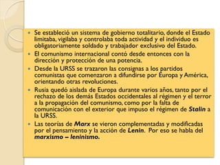  Se estableció un sistema de gobierno totalitario, donde el Estado
limitaba, vigilaba y controlaba toda actividad y el individuo es
obligatoriamente soldado y trabajador exclusivo del Estado.
 El comunismo internacional contó desde entonces con la
dirección y protección de una potencia.
 Desde la URSS se trazaron las consignas a los partidos
comunistas que comenzaron a difundirse por Europa y América,
orientando otras revoluciones.
 Rusia quedó aislada de Europa durante varios años, tanto por el
rechazo de los demás Estados occidentales al régimen y el terror
a la propagación del comunismo, como por la falta de
comunicación con el exterior que impuso el régimen de Stalin a
la URSS.
 Las teorías de Marx se vieron complementadas y modificadas
por el pensamiento y la acción de Lenin. Por eso se habla del
marxismo – leninismo.
 