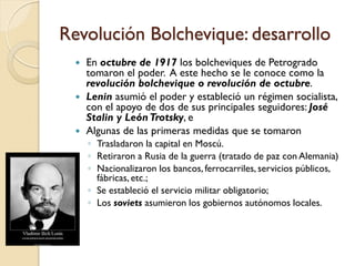 Revolución Bolchevique: desarrollo
 En octubre de 1917 los bolcheviques de Petrogrado
tomaron el poder. A este hecho se le conoce como la
revolución bolchevique o revolución de octubre.
 Lenin asumió el poder y estableció un régimen socialista,
con el apoyo de dos de sus principales seguidores: José
Stalin y LeónTrotsky, e
 Algunas de las primeras medidas que se tomaron
◦ Trasladaron la capital en Moscú.
◦ Retiraron a Rusia de la guerra (tratado de paz con Alemania)
◦ Nacionalizaron los bancos, ferrocarriles, servicios públicos,
fábricas, etc.;
◦ Se estableció el servicio militar obligatorio;
◦ Los soviets asumieron los gobiernos autónomos locales.
 