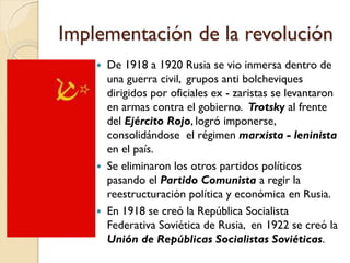 Implementación de la revolución
 De 1918 a 1920 Rusia se vio inmersa dentro de
una guerra civil, grupos anti bolcheviques
dirigidos por oficiales ex - zaristas se levantaron
en armas contra el gobierno. Trotsky al frente
del Ejército Rojo, logró imponerse,
consolidándose el régimen marxista - leninista
en el país.
 Se eliminaron los otros partidos políticos
pasando el Partido Comunista a regir la
reestructuración política y económica en Rusia.
 En 1918 se creó la República Socialista
Federativa Soviética de Rusia, en 1922 se creó la
Unión de Repúblicas Socialistas Soviéticas.
 