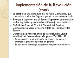 Implementación de la Revolución
(cont)
 Se establece una dictadura del Partido Comunista, que
controlaba todos los órganos políticos del nuevo estado.
 El órgano superior era el Soviet Supremo, que ejercía el
poder legislativo y nombraba el Consejo de Ministros.
 El Politburó era el Comité Central del Partido
Comunista, su Secretario era el Jefe del Partido y del
Estado.
 Durante los primeros años de la revolución Lenin
estableció el “comunismo de guerra” (1918-1921),
◦ Se estableció la nacionalización de la tierra, la banca, la
empresa, la propiedad privada en general.
◦ Se estableció el trabajo obligatorio y la jornada de 8 horas.
 