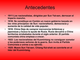 Antecedentes 1911:Los nacionalistas, dirigidos por Sun Yat-sen, derrocan el Imperio manchú.   1916: Se constituye en Cantón un nuevo gobierno basado en los «tres principios» de Sun: nacionalismo, democracia y aumento de la calidad de vida popular. 1918: China Deja de comprar mercancías británicas y japonesas y busca la ayuda de Rusia. Rusia devuelve a China territorios arrebatados durante el siglo anterior. El partido comunista china empieza a crecer. 1922: Los nacionalistas del Kuomintang no consiguen someter a los poderosos señores de la guerra. Sun invita al Partido Comunista a unirse a su ejército. 1925:   Muere Sun Yat-sen. Chiang Kai-shek se convierte en el líder del Kuomintang. 
