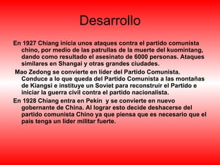 Desarrollo En 1927 Chiang inicia unos ataques contra el partido comunista chino, por medio de las patrullas de la muerte del kuomintang, dando como resultado el asesinato de 6000 personas. Ataques similares en Shangai y otras grandes ciudades. Mao Zedong se convierte en líder del Partido Comunista. Conduce a lo que queda del Partido Comunista a las montañas de Kiangsi e instituye un Soviet para reconstruir el Partido e iniciar la guerra civil contra el partido nacionalista.  En 1928 Chiang entra en Pekín  y se convierte en nuevo gobernante de China. Al lograr esto decide deshacerse del partido comunista Chino ya que piensa que es necesario que el país tenga un líder militar fuerte. 