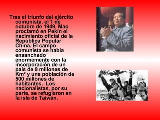 Tras el triunfo del ejército comunista, el 1 de octubre de 1949, Mao proclamó en Pekín el nacimiento oficial de la República Popular China. El campo comunista se había ensanchado enormemente con la incorporación de un país de 9 millones de Km² y una población de 500 millones de habitantes.  Los nacionalistas, por su parte, se refugiaron en la isla de Taiwán.   