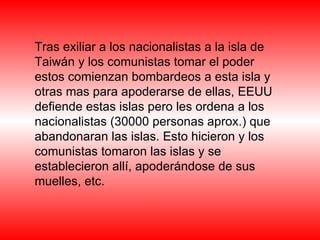 Tras exiliar a los nacionalistas a la isla de Taiwán y los comunistas tomar el poder estos comienzan bombardeos a esta isla y otras mas para apoderarse de ellas, EEUU defiende estas islas pero les ordena a los nacionalistas (30000 personas aprox.) que abandonaran las islas. Esto hicieron y los comunistas tomaron las islas y se establecieron allí, apoderándose de sus muelles, etc.  
