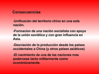 Consecuencias - Unificación del territorio chino en una sola nación. -Formacion de una nación socialista con apoyo de la unión soviética y con gran influencia en Asia. -Desviación de la producción desde los países occidentales a China (y otros países asiáticos) -El nacimiento de una de las naciones mas poderosas tanto militarmente como económicamente. 