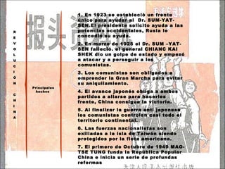 Principales hechos  1.  En 1923 se estableció un frente único para ayudar al  Dr. SUM-YAT-SEN.El presidente solicito ayuda a las potencias occidentales, Rusia le concedió su ayuda. 2. En marzo de 1925 el Dr. SUM –YAT- SEN falleció. el general CHIANC KAI SHEK dio un golpe de estado y empezó a atacar y a perseguir a los comunistas. 3. Los comunistas son obligados a emprender la Gran Marcha para evitar su aniquilamiento. 4. El avance japonés obliga a ambos partidos a aliarse para hacerles frente, China consigue la victoria. 5. Al finalizar la guerra anti japonesa los comunistas controlan casi todo el territorio continental. 6. Las fuerzas nacionalistas son exiliadas a la isla de Taiwán siendo protegidos por la flota americana. 7. El primero de Octubre de 1949 MAO-TSE TUNG funda la República Popular China e inicia un serie de profundas reformas R E V O L U C I Ó N C H I N A 