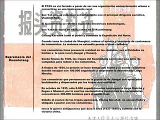 El PCCh se vio forzado a pasar de ser una organización eminentemente urbana a convertirse en una básicamente rural. Sun Yat-sen, se relacionó estrechamente con el principal dirigente soviético, Vladímir Ilich El Guomindang se reformó siguiendo directrices bolcheviques. Sun Yat-sen murió en 1925, cisma en el Kuomintang  Chiang Kai-shek toma el poder y comanda la Expedición del Norte. Cuando toma la ciudad de Shanghái, ordena el arresto y asesinato de centenares de comunistas. La matanza se extendió pronto a otras ciudades. Los comunistas tiene presencia residual en las ciudades, sus actividades se limitan a  la zona rural ( Jiangxi y Hunan ). Desde finales de 1930, las tropas del Kuomintang comienzan una serie de campañas para rodear a los comunistas. A finales de 1934, la presión se hace demasiado fuerte y el mando comunista decidió escapar con 100.000 seguidores y emprender la denominada Larga Marcha. Los comunistas que permanecen en la provincia de Jiangxi son aplastados brutalmente y dispersados por las tropas nacionalistas. En octubre de 1935, sólo 8.000 expedicionarios concluyen la Larga Marcha y llegan a Shaanxi, por lo cual los nacionalistas concentran los nacionalistas concentraron 300.000 hombres para el asalto final. Debido al avance de las tropas japonesas,  Chiang Kai-shek  es secuestrado y obligado a pactar con los comunistas. Inicia la guerra antijaponesa que dura 8 años (1937-1945) y culmina con la victoria china. Supremacía del  Kuomintang 