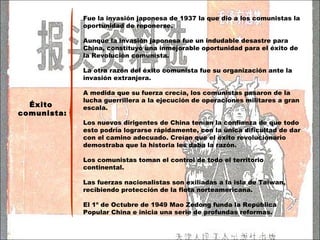 Éxito  comunista: Fue la invasión japonesa de 1937 la que dio a los comunistas la oportunidad de reponerse.  Aunque la invasión japonesa fue un indudable desastre para China, constituyó una inmejorable oportunidad para el éxito de la Revolución comunista.  La otra razón del éxito comunista fue su organización ante la invasión extranjera. A medida que su fuerza crecía, los comunistas pasaron de la lucha guerrillera a la ejecución de operaciones militares a gran escala.  Los nuevos dirigentes de China tenían la confianza de que todo esto podría lograrse rápidamente, con la única dificultad de dar con el camino adecuado. Creían que el éxito revolucionario demostraba que la historia les daba la razón.  Los comunistas toman el control de todo el territorio continental. Las fuerzas nacionalistas son exiliadas a la isla de Taiwan, recibiendo protección de la flota norteamericana. El 1º de Octubre de 1949  Mao Zedong funda la República Popular China e inicia una serie de profundas reformas. 