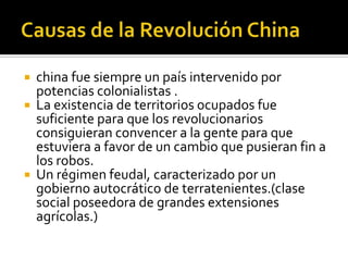    china fue siempre un país intervenido por
    potencias colonialistas .
   La existencia de territorios ocupados fue
    suficiente para que los revolucionarios
    consiguieran convencer a la gente para que
    estuviera a favor de un cambio que pusieran fin a
    los robos.
   Un régimen feudal, caracterizado por un
    gobierno autocrático de terratenientes.(clase
    social poseedora de grandes extensiones
    agrícolas.)
 
