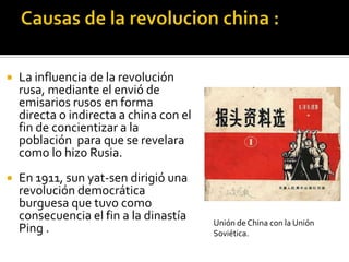    La influencia de la revolución
    rusa, mediante el envió de
    emisarios rusos en forma
    directa o indirecta a china con el
    fin de concientizar a la
    población para que se revelara
    como lo hizo Rusia.
   En 1911, sun yat-sen dirigió una
    revolución democrática
    burguesa que tuvo como
    consecuencia el fin a la dinastía    Unión de China con la Unión
    Ping .                               Soviética.
 