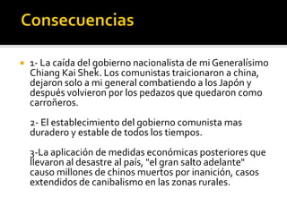    1- La caída del gobierno nacionalista de mi Generalísimo
    Chiang Kai Shek. Los comunistas traicionaron a china,
    dejaron solo a mi general combatiendo a los Japón y
    después volvieron por los pedazos que quedaron como
    carroñeros.
    2- El establecimiento del gobierno comunista mas
    duradero y estable de todos los tiempos.
    3-La aplicación de medidas económicas posteriores que
    llevaron al desastre al país, "el gran salto adelante"
    causo millones de chinos muertos por inanición, casos
    extendidos de canibalismo en las zonas rurales.
 
