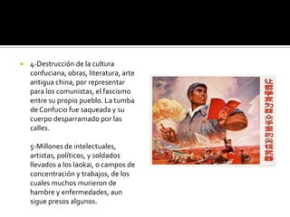   4-Destrucción de la cultura
    confuciana, obras, literatura, arte
    antigua china, por representar
    para los comunistas, el fascismo
    entre su propio pueblo. La tumba
    de Confucio fue saqueada y su
    cuerpo desparramado por las
    calles.

    5-Millones de intelectuales,
    artistas, políticos, y soldados
    llevados a los laokai, o campos de
    concentración y trabajos, de los
    cuales muchos murieron de
    hambre y enfermedades, aun
    sigue presos algunos.
 