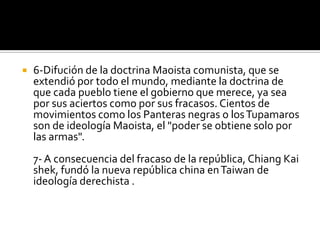    6-Difución de la doctrina Maoista comunista, que se
    extendió por todo el mundo, mediante la doctrina de
    que cada pueblo tiene el gobierno que merece, ya sea
    por sus aciertos como por sus fracasos. Cientos de
    movimientos como los Panteras negras o los Tupamaros
    son de ideología Maoista, el "poder se obtiene solo por
    las armas".
    7- A consecuencia del fracaso de la república, Chiang Kai
    shek, fundó la nueva república china en Taiwan de
    ideología derechista .
 