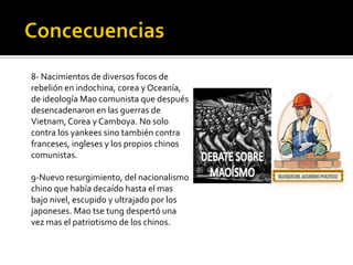 8- Nacimientos de diversos focos de
rebelión en indochina, corea y Oceanía,
de ideología Mao comunista que después
desencadenaron en las guerras de
Vietnam, Corea y Camboya. No solo
contra los yankees sino también contra
franceses, ingleses y los propios chinos
comunistas.

9-Nuevo resurgimiento, del nacionalismo
chino que había decaído hasta el mas
bajo nivel, escupido y ultrajado por los
japoneses. Mao tse tung despertó una
vez mas el patriotismo de los chinos.
 