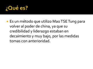    Es un método que utilizo Mao TSE Tung para
    volver al poder de china, ya que su
    credibilidad y liderazgo estaban en
    decaimiento y muy bajo, por las medidas
    tomas con anterioridad.
 