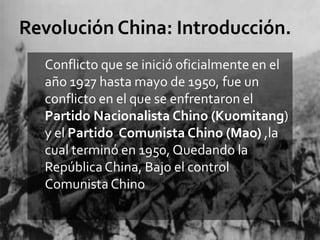 Conflicto que se inició oficialmente en el
año 1927 hasta mayo de 1950, fue un
conflicto en el que se enfrentaron el
Partido Nacionalista Chino (Kuomitang)
y el Partido Comunista Chino (Mao) ,la
cual terminó en 1950, Quedando la
República China, Bajo el control
Comunista Chino
 