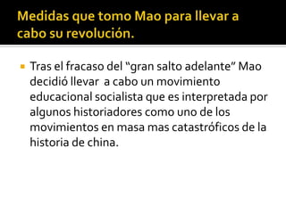    Tras el fracaso del “gran salto adelante” Mao
    decidió llevar a cabo un movimiento
    educacional socialista que es interpretada por
    algunos historiadores como uno de los
    movimientos en masa mas catastróficos de la
    historia de china.
 