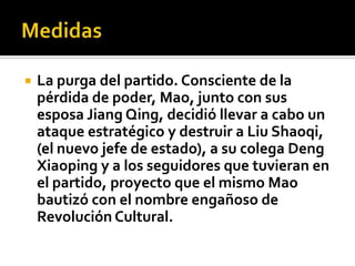    La purga del partido. Consciente de la
    pérdida de poder, Mao, junto con sus
    esposa Jiang Qing, decidió llevar a cabo un
    ataque estratégico y destruir a Liu Shaoqi,
    (el nuevo jefe de estado), a su colega Deng
    Xiaoping y a los seguidores que tuvieran en
    el partido, proyecto que el mismo Mao
    bautizó con el nombre engañoso de
    Revolución Cultural.
 