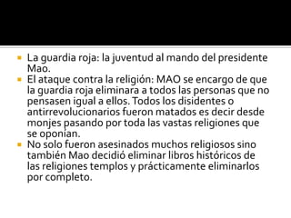  La guardia roja: la juventud al mando del presidente
  Mao.
 El ataque contra la religión: MAO se encargo de que
  la guardia roja eliminara a todos las personas que no
  pensasen igual a ellos. Todos los disidentes o
  antirrevolucionarios fueron matados es decir desde
  monjes pasando por toda las vastas religiones que
  se oponían.
 No solo fueron asesinados muchos religiosos sino
  también Mao decidió eliminar libros históricos de
  las religiones templos y prácticamente eliminarlos
  por completo.
 