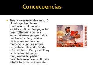    Tras la muerte de Mao en 1976
    , los dirigentes chinos
    mantuvieron el modelo
    socialista . Sin embargo , se ha
    desarrollado una política
    económica mas programática
    que lentamente , camina
    hacia una economía de
    mercado , aunque siempre
    controlada . El conductor de
    este cambio es Deng Xlao Ping
    , uno de los dirigentes
    marginados del partido
    durante la revolución cultural y
    rehabilitado posteriormente .
 
