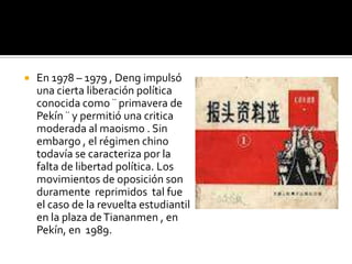   En 1978 – 1979 , Deng impulsó
    una cierta liberación política
    conocida como ¨ primavera de
    Pekín ¨ y permitió una critica
    moderada al maoismo . Sin
    embargo , el régimen chino
    todavía se caracteriza por la
    falta de libertad política. Los
    movimientos de oposición son
    duramente reprimidos tal fue
    el caso de la revuelta estudiantil
    en la plaza de Tiananmen , en
    Pekín, en 1989.
 