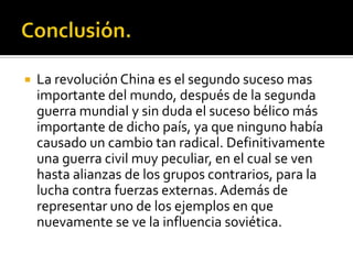    La revolución China es el segundo suceso mas
    importante del mundo, después de la segunda
    guerra mundial y sin duda el suceso bélico más
    importante de dicho país, ya que ninguno había
    causado un cambio tan radical. Definitivamente
    una guerra civil muy peculiar, en el cual se ven
    hasta alianzas de los grupos contrarios, para la
    lucha contra fuerzas externas. Además de
    representar uno de los ejemplos en que
    nuevamente se ve la influencia soviética.
 