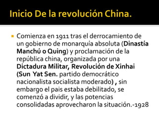    Comienza en 1911 tras el derrocamiento de
    un gobierno de monarquía absoluta (Dinastía
    Manchú o Quing) y proclamación de la
    república china, organizada por una
    Dictadura Militar, Revolución de Xinhai
    (Sun Yat Sen. partido democrático
    nacionalista socialista moderado) , sin
    embargo el pais estaba debilitado, se
    comenzó a dividir, y las potencias
    consolidadas aprovecharon la situación.-1928
 
