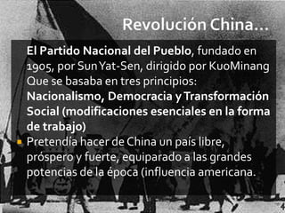 El Partido Nacional del Pueblo, fundado en
    1905, por SunYat-Sen, dirigido por KuoMinang
    Que se basaba en tres principios:
    Nacionalismo, Democracia y Transformación
    Social (modificaciones esenciales en la forma
    de trabajo)
   Pretendía hacer de China un país libre,
    próspero y fuerte, equiparado a las grandes
    potencias de la época (influencia americana.
 