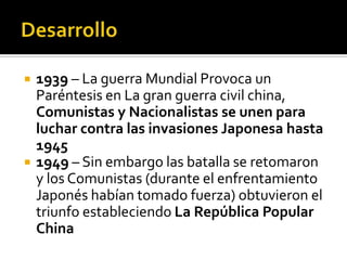    1939 – La guerra Mundial Provoca un
    Paréntesis en La gran guerra civil china,
    Comunistas y Nacionalistas se unen para
    luchar contra las invasiones Japonesa hasta
    1945
   1949 – Sin embargo las batalla se retomaron
    y los Comunistas (durante el enfrentamiento
    Japonés habían tomado fuerza) obtuvieron el
    triunfo estableciendo La República Popular
    China
 
