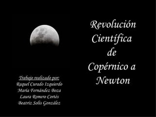 Revolución Científica  de  Copérnico a  Newton Trabajo realizado por: Raquel Curado Izquierdo María Fernández Boza Laura Romero Cortés Beatriz Solis González 