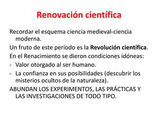 Renovación científica
Recordar el esquema ciencia medieval-ciencia
  moderna.
Un fruto de este período es la Revolución científica.
En el Renacimiento se dieron condiciones idóneas:
- Valor otorgado al ser humano.
- La confianza en sus posibilidades (descubrir los
  misterios ocultos de la naturaleza).
ABUNDAN LOS EXPERIMENTOS, LAS PRÁCTICAS Y
  LAS INVESTIGACIONES DE TODO TIPO.
 