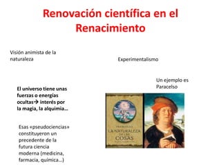 Renovación científica en el
                   Renacimiento
Visión animista de la
naturaleza                  Experimentalismo


                                           Un ejemplo es
   El universo tiene unas                  Paracelso
   fuerzas o energías
   ocultas interés por
   la magia, la alquimia…


   Esas «pseudociencias»
   constituyeron un
   precedente de la
   futura ciencia
   moderna (medicina,
   farmacia, química…)
 