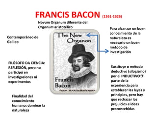 FRANCIS BACON (1561-1626)
                Novum Organum diferente del
                Organum aristotélico          Para alcanzar un buen
                                              conocimiento de la
Contemporáneo de                              naturaleza es
Galileo                                       necesario un buen
                                              método de
                                              investigación

FILÓSOFO DA CIENCIA:
REFLEXIÓN, pero no                            Sustituye o método
participó en                                  deductivo (silogismo)
investigaciones ni                            por el INDUCTIVO
experimentos                                  parte de la
                                              experiencia para
                                              establecer las leyes y
  Finalidad del                               principios, pero hay
  conocimiento                                que rechazar los
  humano: dominar la                          prejuicios e ideas
  naturaleza                                  preconcebidas
 