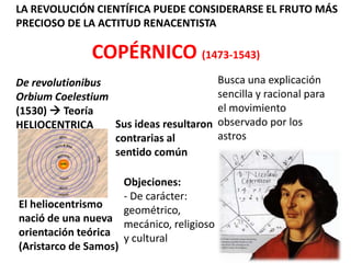 LA REVOLUCIÓN CIENTÍFICA PUEDE CONSIDERARSE EL FRUTO MÁS
PRECIOSO DE LA ACTITUD RENACENTISTA

              COPÉRNICO (1473-1543)
De revolutionibus                          Busca una explicación
Orbium Coelestium                          sencilla y racional para
(1530)  Teoría                            el movimiento
HELIOCENTRICA     Sus ideas resultaron     observado por los
                  contrarias al            astros
                  sentido común

                     Objeciones:
                     - De carácter:
El heliocentrismo
                     geométrico,
nació de una nueva
                     mecánico, religioso
orientación teórica
                     y cultural
(Aristarco de Samos)
 