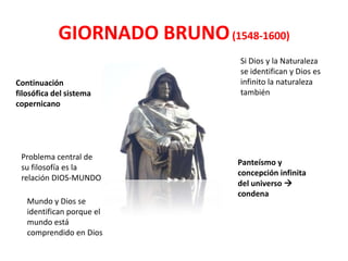 GIORNADO BRUNO (1548-1600)
                                Si Dios y la Naturaleza
                                se identifican y Dios es
Continuación                    infinito la naturaleza
filosófica del sistema          también
copernicano




 Problema central de
                                Panteísmo y
 su filosofía es la
                                concepción infinita
 relación DIOS-MUNDO
                                del universo 
                                condena
   Mundo y Dios se
   identifican porque el
   mundo está
   comprendido en Dios
 