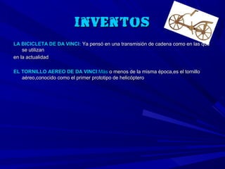 Inventos
LA BICICLETA DE DA VINCI: Ya pensó en una transmisión de cadena como en las que
    se utilizan
en la actualidad

EL TORNILLO AEREO DE DA VINCI:Más o menos de la misma época,es el tornillo
   aéreo,conocido como el primer prototipo de helicóptero
 