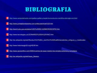 BIBLIOGRAFIA
http://www.campodemarte.com/galileo-galilei-y-kepler-la-revolucion-cientifica-del-siglo-xvii.html


http://www.portalplanetasedna.com.ar/leeuwenhoek%20.htm


http://iesmh.edu.gva.es/ptebar/USO%20DEL%20MICROSCOPIO.htm


http://www.tecnologias.us/LEONARDO%20DA%20VINCI.htm


http://es.wikipedia.org/wiki/Revoluci%C3%B3n_cient%C3%ADfica#Antecedentes_antiguos_y_medievales


http://www.historiasiglo20.org/HE/8f.htm


http://www.ojocientifico.com/3585/inventos-de-isaac-newton-los-simples-extranos-y-complejos


http://es.wikipedia.org/wiki/Isaac_Newton
 