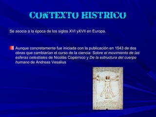 Contexto histórico:
Se asocia a la época de los siglos XVI yXVII en Europa.



   Aunque concretamente fue iniciada con la publicación en 1543 de dos
   obras que cambiarían el curso de la ciencia: Sobre el movimiento de las
   esferas celestiales de Nicolás Copérnico y De la estructura del cuerpo
   humano de Andreas Vesalius
 