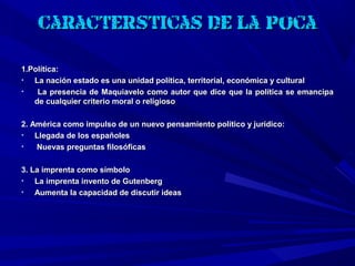 Características de la época

1.Política:
•  La nación estado es una unidad política, territorial, económica y cultural
•   La presencia de Maquiavelo como autor que dice que la política se emancipa
   de cualquier criterio moral o religioso

2. América como impulso de un nuevo pensamiento político y jurídico:
•   Llegada de los españoles
•   Nuevas preguntas filosóficas

3. La imprenta como símbolo
•   La imprenta invento de Gutenberg
•   Aumenta la capacidad de discutir ideas
 