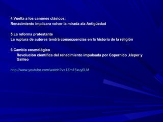 4.Vuelta a los canónes clásicos:
Renacimiento implicara volver la mirada ala Antigüedad

5.La reforma protestante
La ruptura de autores tendrá consecuencias en la historia de la religión

6.Cambio cosmológico
   Revolución científica del renacimiento impulsada por Copernico ,kleper y
   Galileo

http://www.youtube.com/watch?v=1Zm15xuy0LM
 