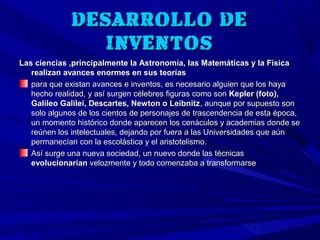 DESARROLLO DE
                 INVENTOS
Las ciencias ,principalmente la Astronomía, las Matemáticas y la Física
   realizan avances enormes en sus teorías
   para que existan avances e inventos, es necesario alguien que los haya
   hecho realidad, y así surgen célebres figuras como son Kepler (foto),
   Galileo Galilei, Descartes, Newton o Leibnitz, aunque por supuesto son
   solo algunos de los cientos de personajes de trascendencia de esta época,
   un momento histórico donde aparecen los cenáculos y academias donde se
   reúnen los intelectuales, dejando por fuera a las Universidades que aún
   permanecían con la escolástica y el aristotelismo.
   Así surge una nueva sociedad, un nuevo donde las técnicas
   evolucionarían velozmente y todo comenzaba a transformarse
 