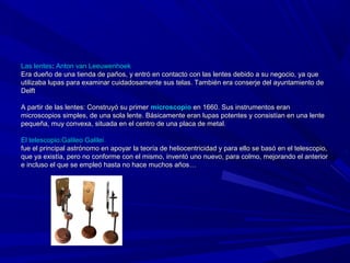 Las lentes: Anton van Leeuwenhoek
Era dueño de una tienda de paños, y entró en contacto con las lentes debido a su negocio, ya que
utilizaba lupas para examinar cuidadosamente sus telas. También era conserje del ayuntamiento de
Delft

A partir de las lentes: Construyó su primer microscopio en 1660. Sus instrumentos eran
microscopios simples, de una sola lente. Básicamente eran lupas potentes y consistían en una lente
pequeña, muy convexa, situada en el centro de una placa de metal.

El telescopio:Galileo Galilei
fue el principal astrónomo en apoyar la teoría de heliocentricidad y para ello se basó en el telescopio,
que ya existía, pero no conforme con el mismo, inventó uno nuevo, para colmo, mejorando el anterior
e incluso el que se empleó hasta no hace muchos años…
 