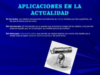 APLICACIONES EN LA
                  ACTUALIDAD
De las lentes: son objetos transparentes (normalmente de vidrio), limitados por dos superficies, de
    las que al menos una es curva.

Del microscopio: El microscopio es un aparato que aumenta la imagen de los objetos y nos permite
    observar aquello que, en un principio, es invisible para el ojo humano

Del telescopio: instrumento óptico que permite ver objetos lejanos con mucho más detalle que a
    simple vista al captar radiación electromagnética, tal como la luz
 